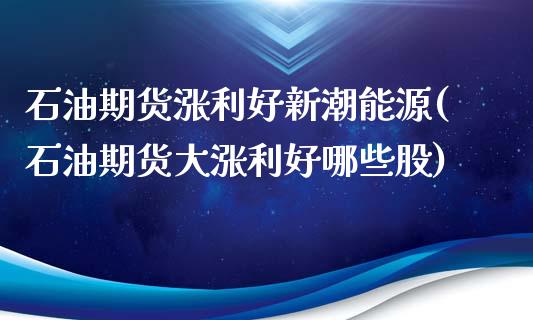 石油期货涨利好新潮能源(石油期货大涨利好哪些股)