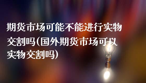 期货市场可能不能进行实物交割吗(国外期货市场可以实物交割吗)_https://www.boyangwujin.com_原油期货_第1张