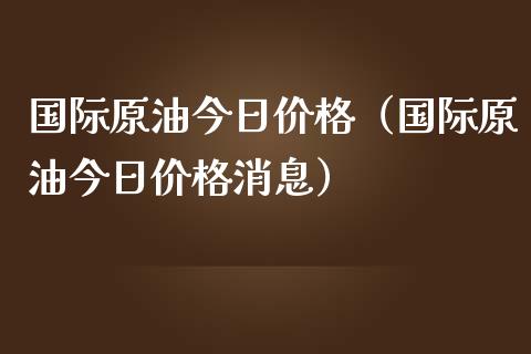 国际原油今日价格（国际原油今日价格消息）