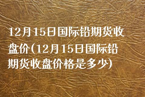 12月15日国际铅期货收盘价(12月15日国际铅期货收盘价格是多少)