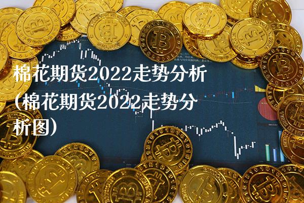 棉花期货2022走势分析(棉花期货2022走势分析图)