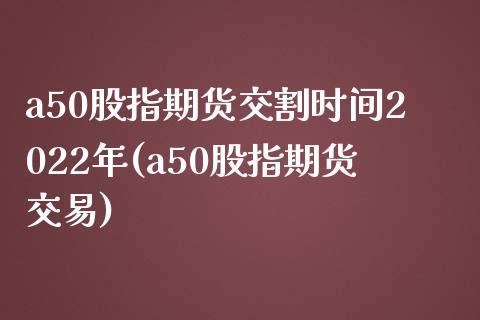 a50股指期货交割时间2022年(a50股指期货交易)