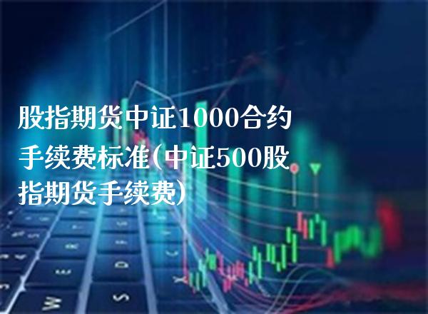 股指期货中证1000合约手续费标准(中证500股指期货手续费)