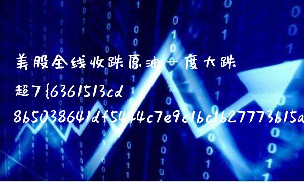 美股全线收跌原油一度大跌超7%（美股跌原油涨吗）