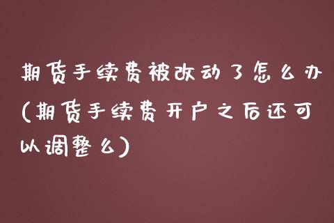 期货手续费被改动了怎么办(期货手续费开户之后还可以调整么)