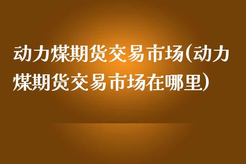 动力煤期货交易市场(动力煤期货交易市场在哪里)_https://www.boyangwujin.com_黄金期货_第1张