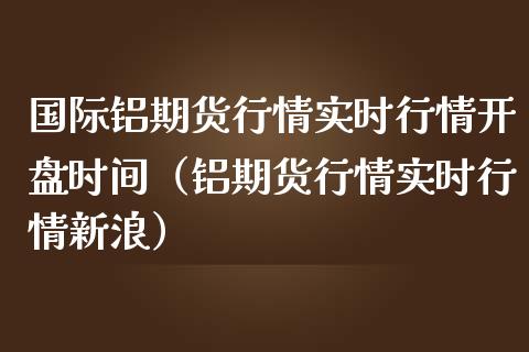 国际铝期货行情实时行情开盘时间（铝期货行情实时行情新浪）