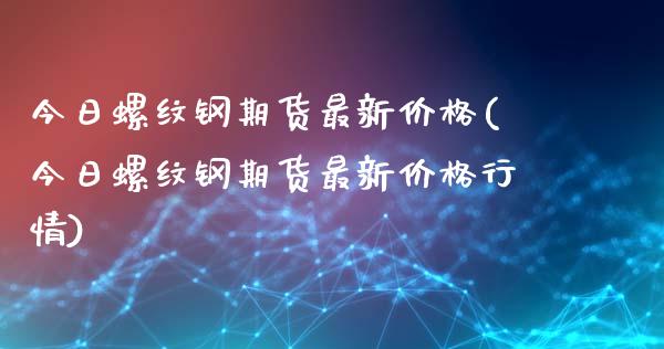 今日螺纹钢期货最新价格(今日螺纹钢期货最新价格行情)