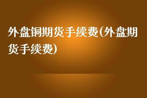 外盘铜期货手续费(外盘期货手续费)_https://www.boyangwujin.com_期货直播间_第1张