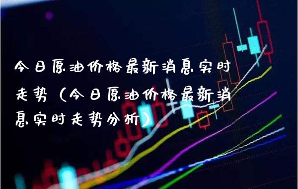 今日原油价格最新消息实时走势（今日原油价格最新消息实时走势分析）_https://www.boyangwujin.com_期货直播间_第1张