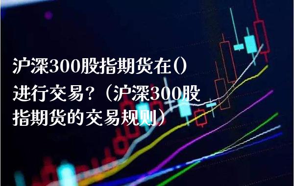 沪深300股指期货在()进行交易?（沪深300股指期货的交易规则）_https://www.boyangwujin.com_原油期货_第1张