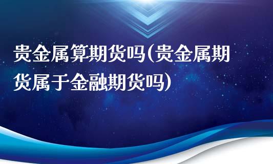 贵金属算期货吗(贵金属期货属于金融期货吗)_https://www.boyangwujin.com_白银期货_第1张