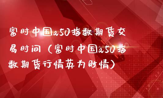 富时中国a50指数期货交易时间（富时中国a50指数期货行情英为财情）