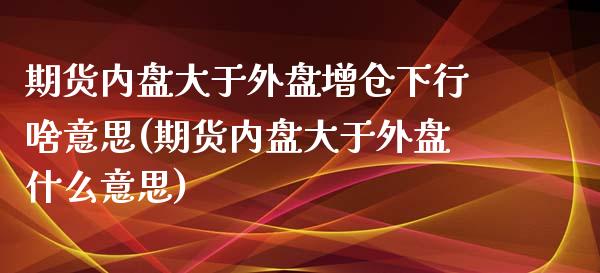 期货内盘大于外盘增仓下行啥意思(期货内盘大于外盘什么意思)