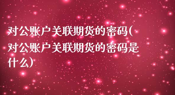 对公账户关联期货的密码(对公账户关联期货的密码是什么)_https://www.boyangwujin.com_期货直播间_第1张