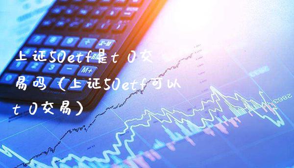 上证50etf是t 0交易吗（上证50etf可以t 0交易）_https://www.boyangwujin.com_道指期货_第1张