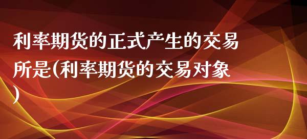 利率期货的正式产生的交易所是(利率期货的交易对象)