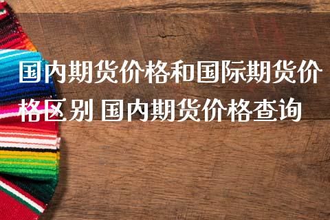 国内期货价格和国际期货价格区别 国内期货价格查询_https://www.boyangwujin.com_期货直播间_第1张