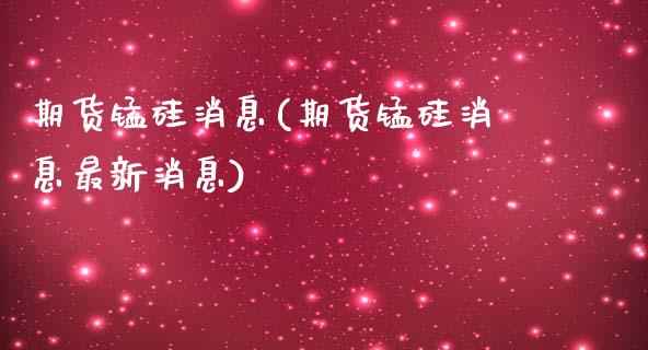 期货锰硅消息(期货锰硅消息最新消息)