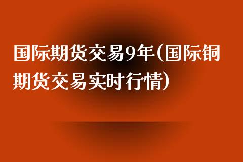 国际期货交易9年(国际铜期货交易实时行情)