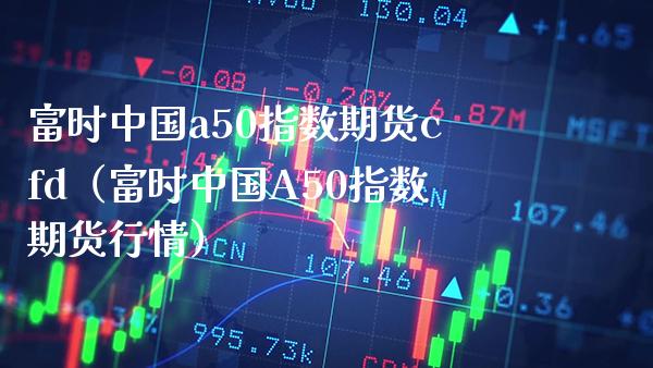 富时中国a50指数期货cfd（富时中国A50指数期货行情）