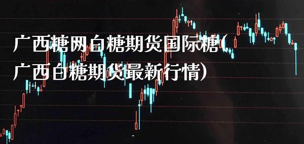 广西糖网白糖期货国际糖(广西白糖期货最新行情)