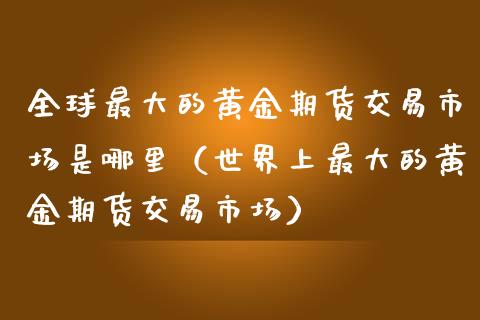 全球最大的黄金期货交易市场是哪里（世界上最大的黄金期货交易市场）