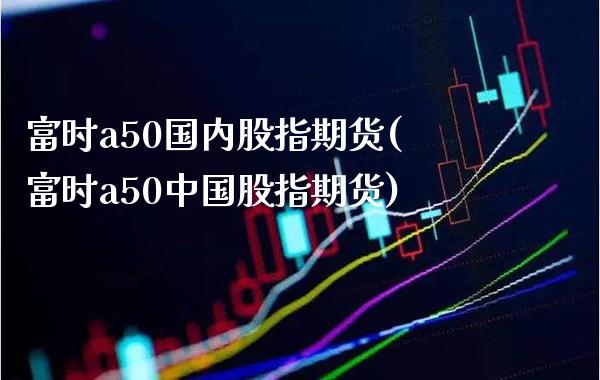 富时a50国内股指期货(富时a50中国股指期货)