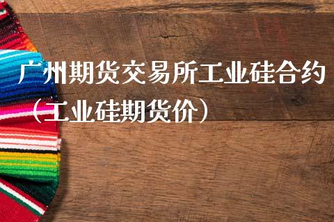 广州期货交易所工业硅合约（工业硅期货价）_https://www.boyangwujin.com_期货直播间_第1张