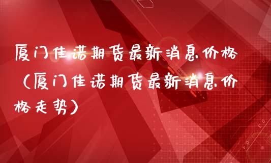 厦门佳诺期货最新消息价格（厦门佳诺期货最新消息价格走势）