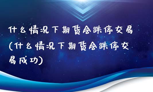 什么情况下期货会跌停交易(什么情况下期货会跌停交易成功)