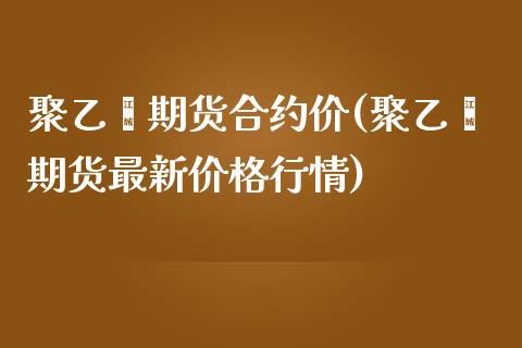 聚乙烯期货合约价(聚乙烯期货最新价格行情)