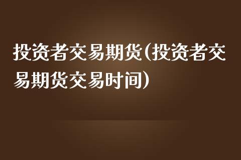 投资者交易期货(投资者交易期货交易时间)