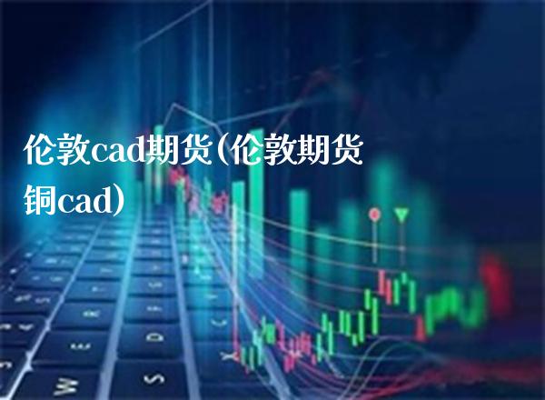 伦敦cad期货(伦敦期货铜cad)