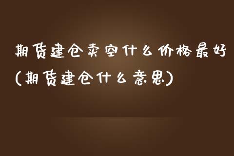 期货建仓卖空什么价格最好(期货建仓什么意思)