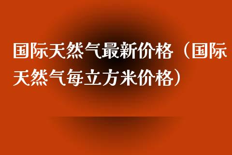 国际天然气最新价格（国际天然气每立方米价格）