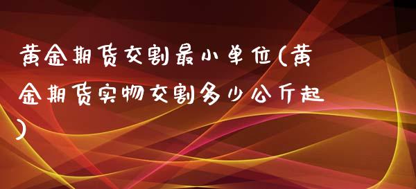 黄金期货交割最小单位(黄金期货实物交割多少公斤起)