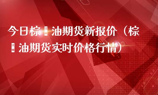 今日棕榈油期货新报价（棕榈油期货实时价格行情）