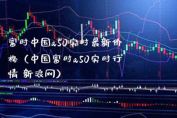 富时中国a50实时最新价格（中国富时a50实时行情 新浪网）