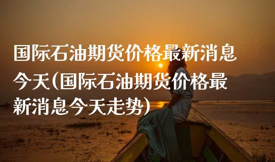 国际石油期货价格最新消息今天(国际石油期货价格最新消息今天走势)