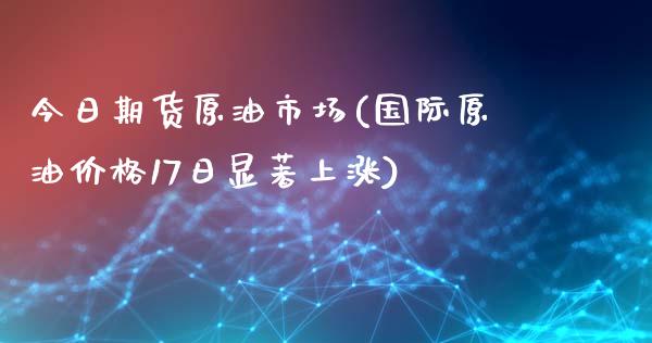 今日期货原油市场(国际原油价格17日显著上涨)