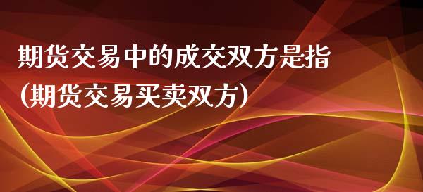 期货交易中的成交双方是指(期货交易买卖双方)