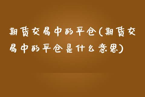 期货交易中的平仓(期货交易中的平仓是什么意思)