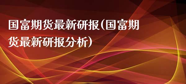 国富期货最新研报(国富期货最新研报分析)