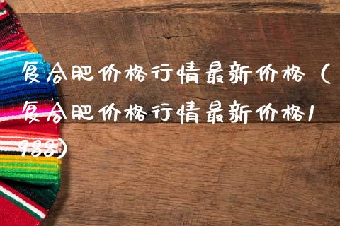 复合肥价格行情最新价格（复合肥价格行情最新价格1988）_https://www.boyangwujin.com_期货直播间_第1张