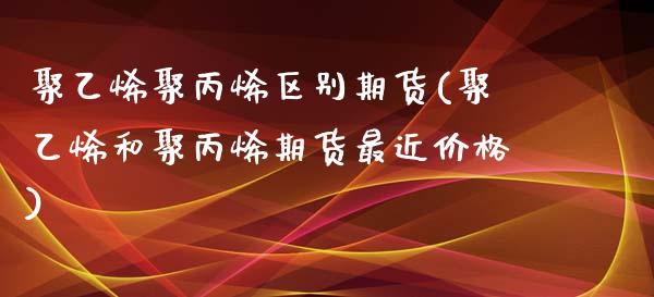 聚乙烯聚丙烯区别期货(聚乙烯和聚丙烯期货最近价格)