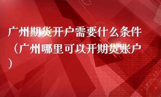 广州期货开户需要什么条件（广州哪里可以开期货账户）