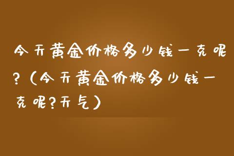 今天黄金价格多少钱一克呢?（今天黄金价格多少钱一克呢?天气）