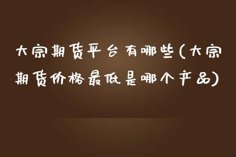 大宗期货平台有哪些(大宗期货价格最低是哪个产品)