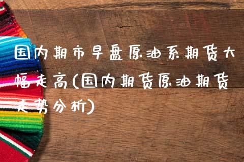 国内期市早盘原油系期货大幅走高(国内期货原油期货走势分析)